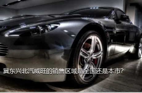 冀东兴北汽威旺的销售区域是全国还是本市？