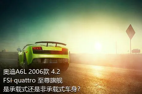奥迪A6L 2006款 4.2 FSI quattro 至尊旗舰是承载式还是非承载式车身？