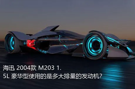 海迅 2004款 M203 1.5L 豪华型使用的是多大排量的发动机？