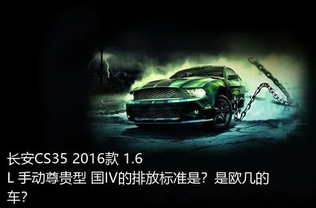 长安CS35 2016款 1.6L 手动尊贵型 国IV的排放标准是？是欧几的车？