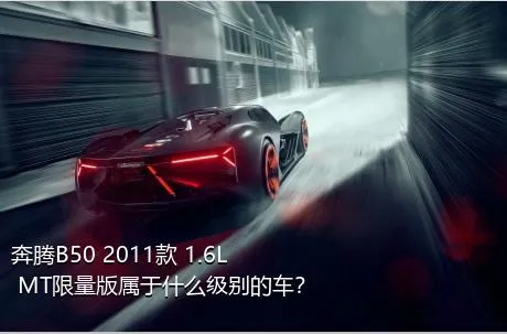 奔腾B50 2011款 1.6L MT限量版属于什么级别的车？