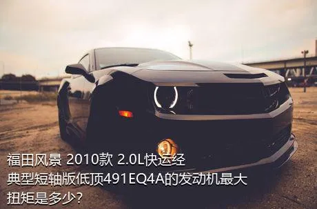 福田风景 2010款 2.0L快运经典型短轴版低顶491EQ4A的发动机最大扭矩是多少？