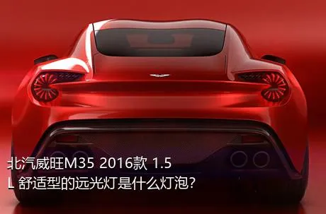 北汽威旺M35 2016款 1.5L 舒适型的远光灯是什么灯泡？