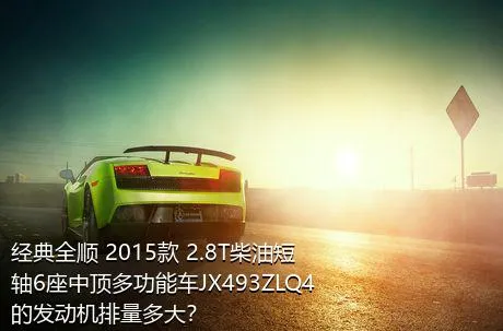 经典全顺 2015款 2.8T柴油短轴6座中顶多功能车JX493ZLQ4的发动机排量多大？