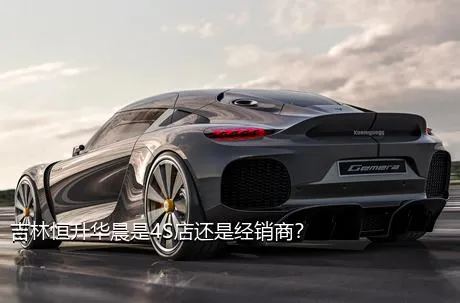 吉林恒升华晨是4S店还是经销商？
