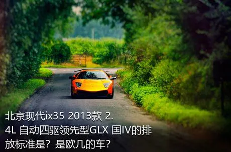 北京现代ix35 2013款 2.4L 自动四驱领先型GLX 国IV的排放标准是？是欧几的车？