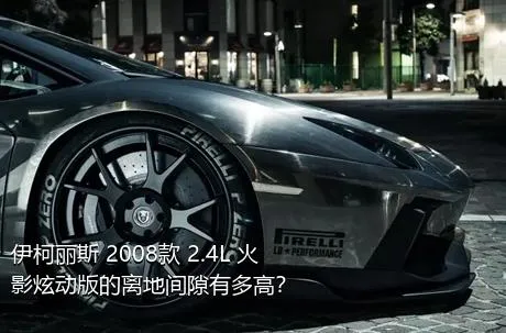 伊柯丽斯 2008款 2.4L 火影炫动版的离地间隙有多高？