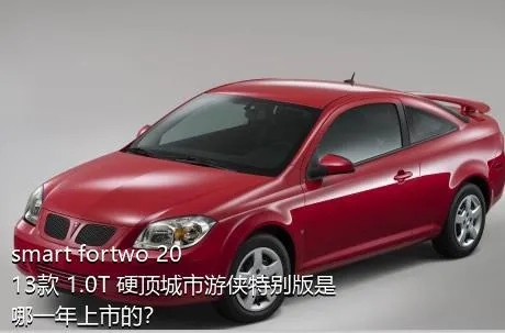 smart fortwo 2013款 1.0T 硬顶城市游侠特别版是哪一年上市的？