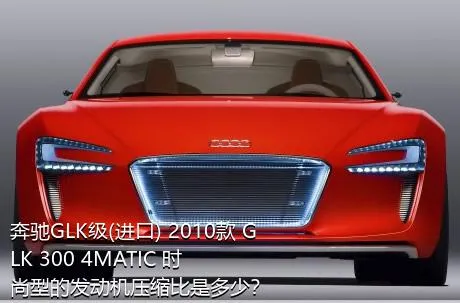 奔驰GLK级(进口) 2010款 GLK 300 4MATIC 时尚型的发动机压缩比是多少？