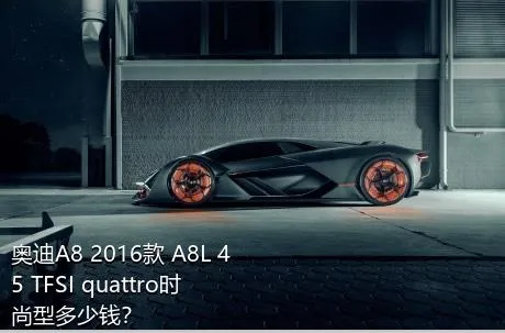 奥迪A8 2016款 A8L 45 TFSI quattro时尚型多少钱？