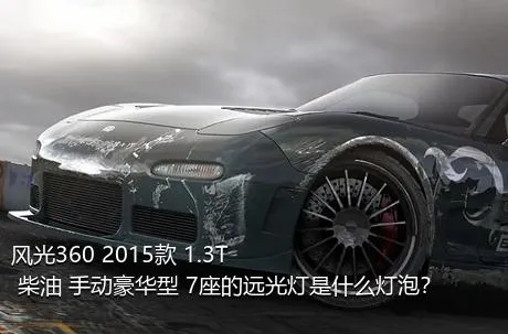 风光360 2015款 1.3T 柴油 手动豪华型 7座的远光灯是什么灯泡？