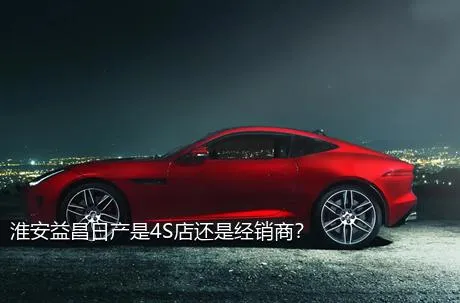 淮安益昌日产是4S店还是经销商？