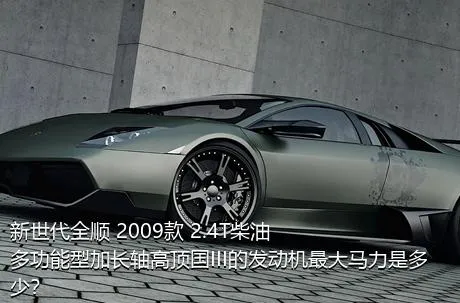 新世代全顺 2009款 2.4T柴油多功能型加长轴高顶国III的发动机最大马力是多少？