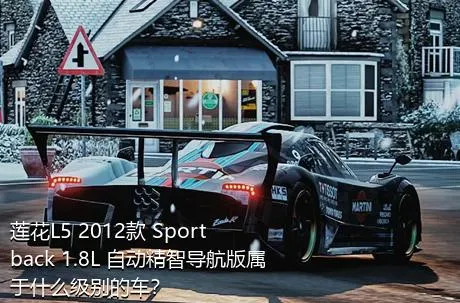 莲花L5 2012款 Sportback 1.8L 自动精智导航版属于什么级别的车？
