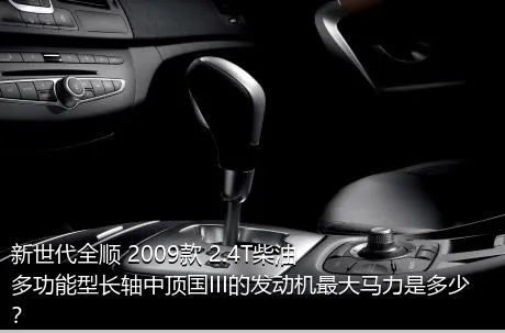 新世代全顺 2009款 2.4T柴油多功能型长轴中顶国III的发动机最大马力是多少？