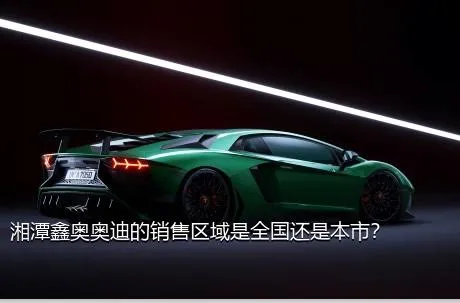 湘潭鑫奥奥迪的销售区域是全国还是本市？