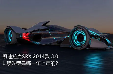 凯迪拉克SRX 2014款 3.0L 领先型是哪一年上市的？