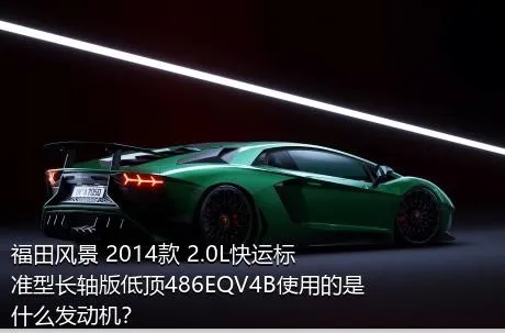 福田风景 2014款 2.0L快运标准型长轴版低顶486EQV4B使用的是什么发动机？