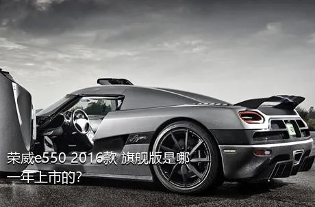 荣威e550 2016款 旗舰版是哪一年上市的？