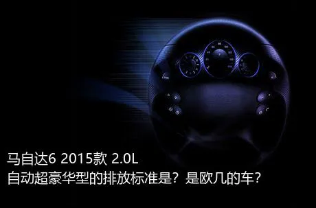 马自达6 2015款 2.0L 自动超豪华型的排放标准是？是欧几的车？