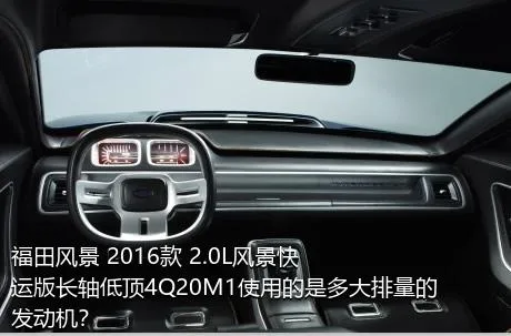 福田风景 2016款 2.0L风景快运版长轴低顶4Q20M1使用的是多大排量的发动机？