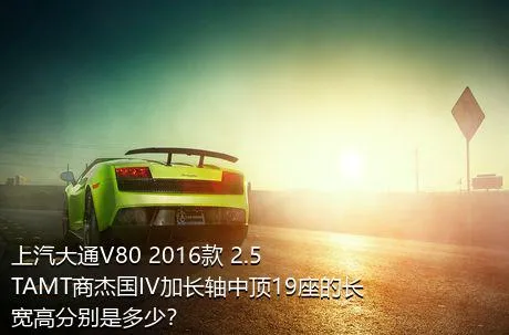 上汽大通V80 2016款 2.5TAMT商杰国IV加长轴中顶19座的长宽高分别是多少？