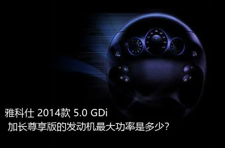 雅科仕 2014款 5.0 GDi 加长尊享版的发动机最大功率是多少？