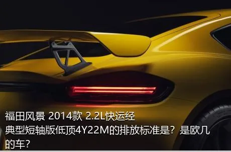 福田风景 2014款 2.2L快运经典型短轴版低顶4Y22M的排放标准是？是欧几的车？