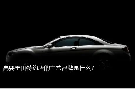 高要丰田特约店的主营品牌是什么？