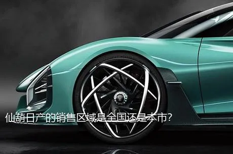 仙葫日产的销售区域是全国还是本市？