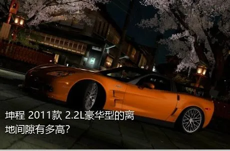 坤程 2011款 2.2L豪华型的离地间隙有多高？