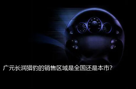 广元长润猎豹的销售区域是全国还是本市？