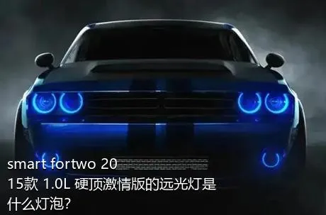 smart fortwo 2015款 1.0L 硬顶激情版的远光灯是什么灯泡？