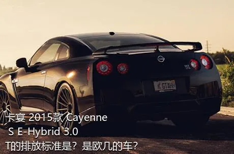 卡宴 2015款 Cayenne S E-Hybrid 3.0T的排放标准是？是欧几的车？