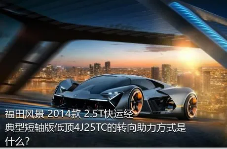 福田风景 2014款 2.5T快运经典型短轴版低顶4J25TC的转向助力方式是什么？