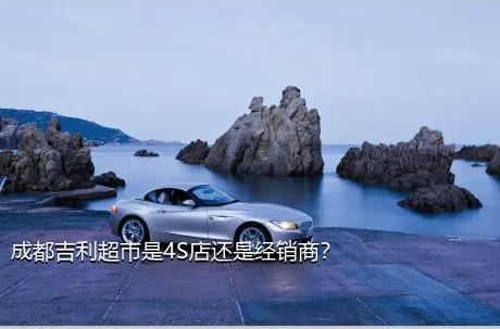 成都吉利超市是4S店还是经销商？