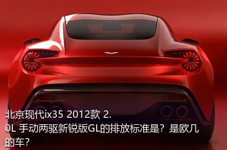 北京现代ix35 2012款 2.0L 手动两驱新锐版GL的排放标准是？是欧几的车？