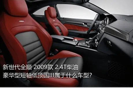 新世代全顺 2009款 2.4T柴油豪华型短轴低顶国III属于什么车型？