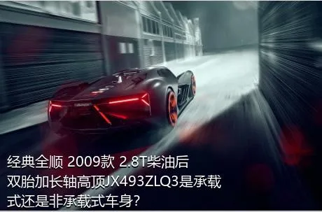 经典全顺 2009款 2.8T柴油后双胎加长轴高顶JX493ZLQ3是承载式还是非承载式车身？