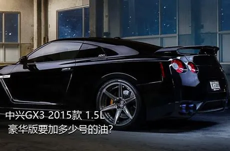 中兴GX3 2015款 1.5L 豪华版要加多少号的油？