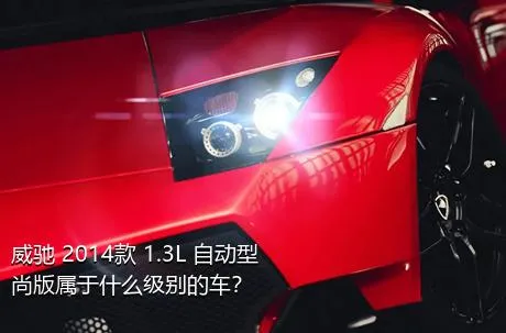 威驰 2014款 1.3L 自动型尚版属于什么级别的车？