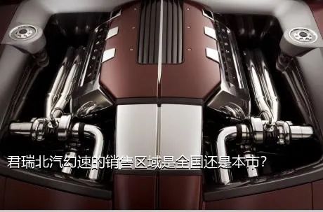 君瑞北汽幻速的销售区域是全国还是本市？