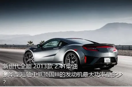 新世代全顺 2013款 2.4T柴油豪华型短轴中低顶国III的发动机最大功率是多少？