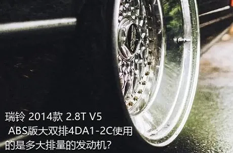 瑞铃 2014款 2.8T V5 ABS版大双排4DA1-2C使用的是多大排量的发动机？