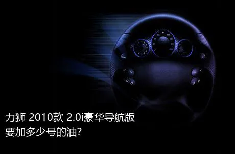 力狮 2010款 2.0i豪华导航版要加多少号的油？