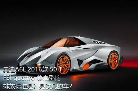 奥迪A6L 2016款 50 TFSI quattro 尊享型的排放标准是？是欧几的车？