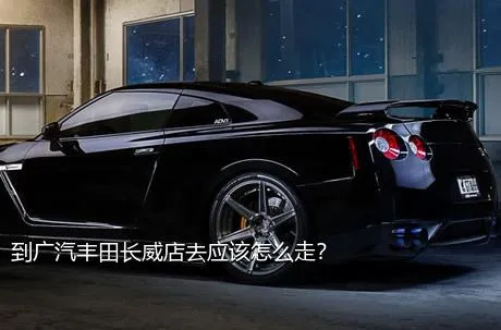 到广汽丰田长威店去应该怎么走？