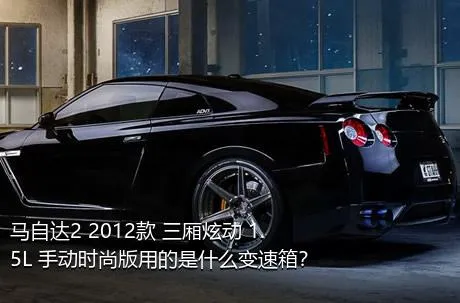 马自达2 2012款 三厢炫动 1.5L 手动时尚版用的是什么变速箱？