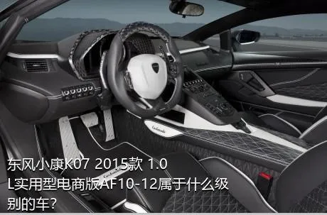 东风小康K07 2015款 1.0L实用型电商版AF10-12属于什么级别的车？