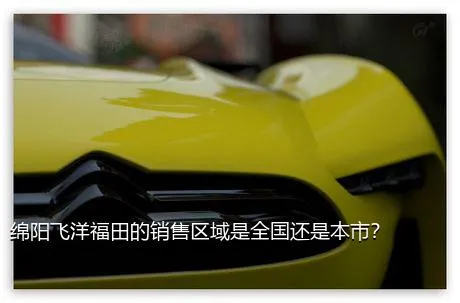 绵阳飞洋福田的销售区域是全国还是本市？
